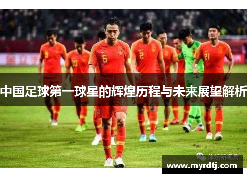 中国足球第一球星的辉煌历程与未来展望解析