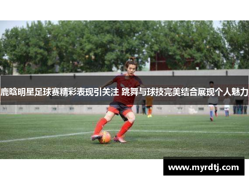 鹿晗明星足球赛精彩表现引关注 跳舞与球技完美结合展现个人魅力